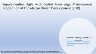 Author: Manoj Kumar Lal
Supplementing Agile with Digital Knowledge Management
Proposition of Knowledge Driven Development (KDD)
Disclaimer: The views and opinions
expressed are my personal views as
an author.
Note: The theme and diagrams are taken from the books ‘Introduction to Business Domains for Software Engineers’ and
‘Knowledge Driven Development – Bridging Waterfall and Agile methodologies’, and related literature on KDD available online.
 