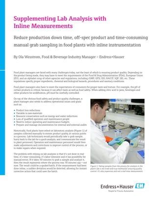 Supplementing Lab Analysis with
Inline Measurements
Reduce production down time, off-spec product and time-consuming
manual grab sampling in food plants with inline instrumentation
By Ola Wesstrom, Food & Beverage Industry Manager – Endress+Hauser

Food plant managers are faced with many challenges today, not the least of which is ensuring product quality. Depending on
the product being made, they may have to meet the requirements of the Food & Drug Administration (FDA), European Union
(EU), and an alphabet soup of other agencies and regulations, including cGMP, GFSI, ISO, HACCP, SQF, SID, etc. These
regulations specify proper ingredients, chemical and biological hazards, procedures and sanitary conditions.
Food plant managers also have to meet the expectations of consumers for proper taste and texture. For example, the pH of
certain products is critical, because it can affect taste as well as food safety. When adding citric acid to jams, beverages and
other products for acidification, pH must be carefully controlled.
On top of the obvious food safety and product quality challenges, a
plant manager also needs to address operational issues and goals
such as:
•	 Product loss reductions
•	 Variable in raw materials
•	 Resource conservation such as energy and water reductions
•	 Loss of qualified operators and maintenance people
•	 Need to reduce operating and maintenance budgets
•	 Prepare and manage documentation for internal and external audits
Historically, food plants have relied on laboratory analysis (Figure 1) of
samples collected manually to ensure product quality at various points
in a process. Lab technicians would periodically take a grab sample,
hurry back to the lab for a quick analysis, and communicate the result
to plant personnel. Operators and maintenance personnel would then
make adjustments and corrections to improve control of the process, or
to make repairs when required.
The problem with relying on lab analyses is that it’s not done in real
time, it’s time-consuming, it’s labor intensive and it has possibility for
manual errors. If it takes 30 minutes to grab a sample and analyze it,
then the result represents where the process was 30 minutes ago — not
now. The result could be a spoiled batch. If the measurement had been
done inline, a sudden deviation would be detected, allowing for instant
corrective action that could save the batch.

Figure 1: Taking samples from the process for analysis in the
plant’s lab is the tried-and-true method for ensuring quality
control. It’s also expensive and not a real-time measurement.

 