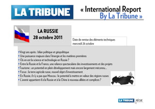 « International Report
                                                                 By La Tribune »
               LA RUSSIE
             28 octobre 2011                       Date de remise des éléments techniques
                                                   mercredi 26 octobre

Vingt ans après : bilan politique et géopolitique
Une puissance majeure dans l’énergie et les matières premières
Où en est la science et technologie en Russie ?
Entre la Russie et la France, une relance spectaculaire des investissements et des projets
Tourisme : un potentiel en plein développement mais encore largement méconnu…
Focus : la terre agricole russe, nouvel objet d’investissement
En Russie, il n’y a pas que Moscou : le potentiel à mettre en valeur des régions russes
L’avenir appartient-il à la Russie et à la Chine à nouveau alliées et complices ?
 