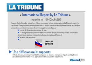 « International Report by La Tribune »
                                3 novembre 2011 - SPECIAL RUSSIE
François Roche, Conseiller éditorial à La Tribune, propose aux lecteurs et internautes de La Tribune de partir à la
découverte d’une puissance économique montante sur la scène internationale ou régionale. État des lieux, analyses
prospectives, portraits et interviews rythment ces suppléments de 8 pages.
              Les clés du dynamisme économique du pays
              Sa stratégie de développements et d’investissements dans les domaines qui font la croissance de
          demain (green business, sciences, technologies, aéronautique/défense, …)
             Ses alliances économiques
             …
                                                         LA RUSSIE
                                                         03/11/2011



 Une diffusion multi supports.
 Diffusés dans le quotidien à près de 70 000 exemplaires, les dossiers « International Report » sont également
 consultables sur latribune.fr et via les applications mobiles et tablettes de La Tribune.
 