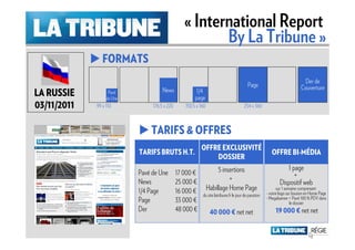 « International Report
                                                        By La Tribune »
                FORMATS
                                                                                                                          Der de
                                                                                         Page                            Couverture
LA RUSSIE          Pavé
                  de Une
                                     News              1/4
                                                      page
03/11/2011   99 x 110           176.5 x 220      150.5 x 160                          254 x 360



                               TARIFS & OFFRES
                           TARIFS BRUTS H.T. OFFRE EXCLUSIVITÉ
                           TARIFS BRUTS H.T.                                                            OFFRE BI-MÉDIA
                                                 DOSSIER
                                                                    5 insertions                                1 page
                           Pavé de Une        17 000 €                                                             +
                           News               25 000 €                   +                                   Dispositif web
                           1/4 Page           16 000 €         Habillage Home Page                         sur 1 semaine comprenant
                                                          du site latribune.fr le jour de parution   - votre logo sur bouton en Home Page
                                                                                                     - Megabanner + Pavé 100 % PDV dans
                           Page               33 000 €                                                              le dossier
                           Der                48 000 €          40 000 € net net                          19 000 € net net
 
