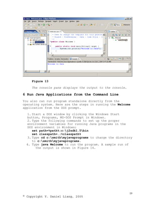 Figure 13

     The console pane displays the output to the console.

6 Run Java Applications from the Command Line
You also can run program standalone directly from the
operating system. Here are the steps in running the Welcome
application from the DOS prompt.

  1. Start a DOS window by clicking the Windows Start
  button, Programs, MS-DOS Prompt in Windows.
  2. Type the following commands to set up the proper
  environment variables for running Java programs in the
  DOS environment in Windows:
     set path=%path%;c:j2sdk1.5bin
     set classpath=.;%classpath%
  3. Type cd c:smithmyjavaprograms to change the directory
     to c:smithmyjavaprograms.
 4. Type java Welcome to run the program. A sample run of
       the output is shown in Figure 14.




                                                            19
© Copyright Y. Daniel Liang, 2005
 