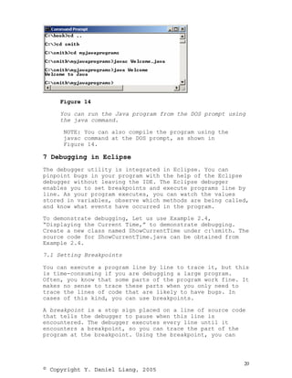 Figure 14

     You can run the Java program from the DOS prompt using
     the java command.

      NOTE: You can also compile the program using the
      javac command at the DOS prompt, as shown in
      Figure 14.

7 Debugging in Eclipse
The debugger utility is integrated in Eclipse. You can
pinpoint bugs in your program with the help of the Eclipse
debugger without leaving the IDE. The Eclipse debugger
enables you to set breakpoints and execute programs line by
line. As your program executes, you can watch the values
stored in variables, observe which methods are being called,
and know what events have occurred in the program.

To demonstrate debugging, Let us use Example 2.4,
“Displaying the Current Time,” to demonstrate debugging.
Create a new class named ShowCurrentTime under c:smith. The
source code for ShowCurrentTime.java can be obtained from
Example 2.4.

7.1 Setting Breakpoints

You can execute a program line by line to trace it, but this
is time-consuming if you are debugging a large program.
Often, you know that some parts of the program work fine. It
makes no sense to trace these parts when you only need to
trace the lines of code that are likely to have bugs. In
cases of this kind, you can use breakpoints.

A breakpoint is a stop sign placed on a line of source code
that tells the debugger to pause when this line is
encountered. The debugger executes every line until it
encounters a breakpoint, so you can trace the part of the
program at the breakpoint. Using the breakpoint, you can




                                                          20
© Copyright Y. Daniel Liang, 2005
 
