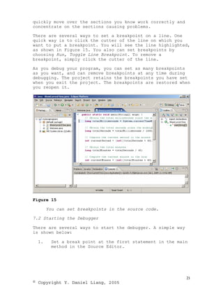 quickly move over the sections you know work correctly and
concentrate on the sections causing problems.

There are several ways to set a breakpoint on a line. One
quick way is to click the cutter of the line on which you
want to put a breakpoint. You will see the line highlighted,
as shown in Figure 15. You also can set breakpoints by
choosing Run, Toggle Line Breakpoint. To remove a
breakpoint, simply click the cutter of the line.

As you debug your program, you can set as many   breakpoints
as you want, and can remove breakpoints at any   time during
debugging. The project retains the breakpoints   you have set
when you exit the project. The breakpoints are   restored when
you reopen it.




Figure 15

       You can set breakpoints in the source code.

7.2 Starting the Debugger

There are several ways to start the debugger. A simple way
is shown below:

  1.    Set a break point at the first statement in the main
        method in the Source Editor.




                                                             21
© Copyright Y. Daniel Liang, 2005
 