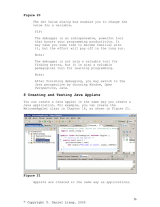 Figure 20

     The Set Value dialog box enables you to change the
     value for a variable.

      TIP:

      The debugger is an indispensable, powerful tool
      that boosts your programming productivity. It
      may take you some time to become familiar with
      it, but the effort will pay off in the long run.

      Note:

      The debugger is not only a valuable tool for
      finding errors, but it is also a valuable
      pedagogical tool for learning programming.

      Note:

      After finishing debugging, you may switch to the
      Java perspective by choosing Window, Open
      Perspective, Java.

8 Creating and Testing Java Applets
You can create a Java applet in the same way you create a
Java application. For example, you can create the
WelcomeApplet class in Chapter 14, as shown in Figure 21.




Figure 21

     Applets are created in the same way as applications.




                                                            26
© Copyright Y. Daniel Liang, 2005
 