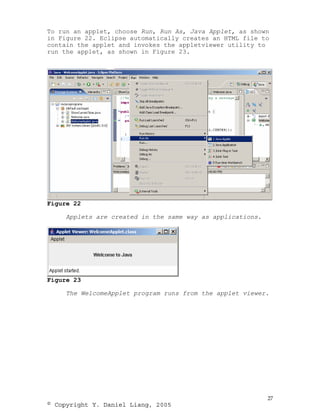 To run an applet, choose Run, Run As, Java Applet, as shown
in Figure 22. Eclipse automatically creates an HTML file to
contain the applet and invokes the appletviewer utility to
run the applet, as shown in Figure 23.




Figure 22

     Applets are created in the same way as applications.




Figure 23

     The WelcomeApplet program runs from the applet viewer.




                                                            27
© Copyright Y. Daniel Liang, 2005
 