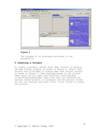 Figure 5

     The Eclipse UI is displayed according to the
     perspective.

3 Creating a Project
To create a project, choose File, New, Project to display
the New Project wizard, as shown in Figure 6. Select Java
Project and click Next to display New Java Project wizard,
as shown in Figure 7. Type myjavaprograms in the Project
name field. As you type, the Directory field becomes
c:smithmyjavaprograms. Make sure that you selected the
options Create project in workspace and Use project folder
as root for sources and class files. Click Finish to create
the project.




                                                          12
© Copyright Y. Daniel Liang, 2005
 
