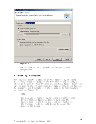 Figure 7

     The Eclipse UI is displayed according to the
     perspective.


4 Creating a Program
Now you can create a program in the project by choosing
File, New, Class to display the New Java Class wizard, as
shown in Figure 8. Type Welcome in the Name field. Check the
option public static void main(String[] args). Click Finish
to generate the template for the source code Welcome.java,
as shown in Figure 9.

      NOTE:

      You may use a package by entering a package name
      in the Package field in Figure 9. Since the
      source code in the book does not use packages,
      the Package field is left blank to match the
      code in the book.




                                                          14
© Copyright Y. Daniel Liang, 2005
 
