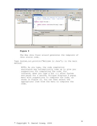 Figure 9

     The New Java Class wizard generates the template of
     Java source code.

Type System.out.println(“Welcome to Java”); in the main
method.

      NOTE: As you type, the code completion
      assistance may automatically come up to give you
      suggestions for completing the code. For
      instance, when you type a dot (.) after System
      and pause for a second, Eclipse displays a popup
      menu with suggestions to complete the code, as
      shown in Figure 10. You can then select the
      appropriate item from the menu to complete the
      code.




                                                           16
© Copyright Y. Daniel Liang, 2005
 