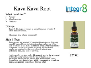 Kava Kava Root
What condition?
 Anxiety
 Muscle relaxer
 Insomnia

Dosage
   Take 10-20 drops of extract in a small amo...