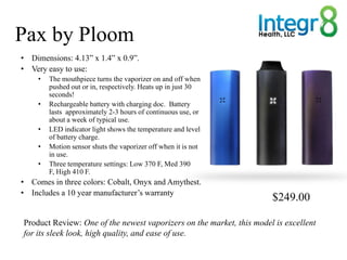 Pax by Ploom
• Dimensions: 4.13” x 1.4” x 0.9”.
• Very easy to use:
    •   The mouthpiece turns the vaporizer on and off ...