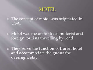  The concept of motel was originated in
USA.
 Motel was meant for local motorist and
foreign tourists travelling by road.
 They serve the function of transit hotel
and accommodate the guests for
overnight stay.
 