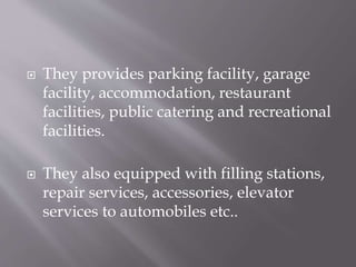  They provides parking facility, garage
facility, accommodation, restaurant
facilities, public catering and recreational
facilities.
 They also equipped with filling stations,
repair services, accessories, elevator
services to automobiles etc..
 
