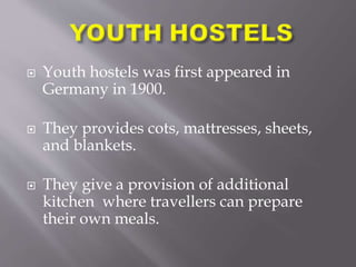  Youth hostels was first appeared in
Germany in 1900.
 They provides cots, mattresses, sheets,
and blankets.
 They give a provision of additional
kitchen where travellers can prepare
their own meals.
 