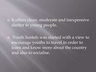  It offers clean, moderate and inexpensive
shelter to young people.
 Youth hostels was started with a view to
encourage youths to travel in order to
learn and know more about the country
and also to socialise.
 