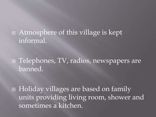  Atmosphere of this village is kept
informal.
 Telephones, TV, radios, newspapers are
banned.
 Holiday villages are based on family
units providing living room, shower and
sometimes a kitchen.
 