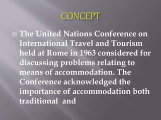  The United Nations Conference on
International Travel and Tourism
held at Rome in 1963 considered for
discussing problems relating to
means of accommodation. The
Conference acknowledged the
importance of accommodation both
traditional and
 