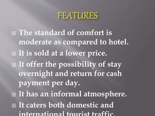  The standard of comfort is
moderate as compared to hotel.
 It is sold at a lower price.
 It offer the possibility of stay
overnight and return for cash
payment per day.
 It has an informal atmosphere.
 It caters both domestic and
 