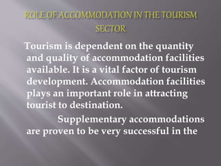 Tourism is dependent on the quantity
and quality of accommodation facilities
available. It is a vital factor of tourism
development. Accommodation facilities
plays an important role in attracting
tourist to destination.
Supplementary accommodations
are proven to be very successful in the
 