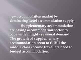 new accommodation market by
dominating hotel accommodation supply.
Supplementary accommodation
are easing accommodation sector to
cope with a highly seasonal demand.
The growth of supplementary
accommodation seem to fulfill the
middle class income travellers heed to
budget accommodation.
 