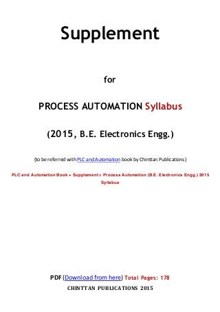 Supplement
for
PROCESS AUTOMATION Syllabus
(2015, B.E. Electronics Engg.)
(to be referred with PLC and Automation book by Chinttan Publications)
PLC and Automation Book + Supplement = Process Automation (B.E. Electronics Engg.) 2015
Syllabus
PDF (Download from here) Total Pages: 178
CHINTTAN PUBLICATIONS 2015
 