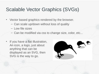 Scalable Vector Graphics (SVGs)
• Vector based graphics rendered by the browser.
– Can scale up/down without loss of quality
– Low file sizes
– Can be modified via css to change size, color, etc...
• If you have a flat illustration,
An icon, a logo, just about
anything that can be
displayed as an SVG, then
SVG is the way to go.
 
