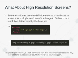 What About High Resolution Screens?
• Some techniques use new HTML elements or attributes to
account for multiple versions of the image to fit the correct
resolution determined by the browser.
– <picture> element
– “srcset” attribute on <img> element
No agreed upon solution yet. Both techniques have their strengths/weaknesses and may
need additional javascripting or polyfills for true cross-browser support.
 
