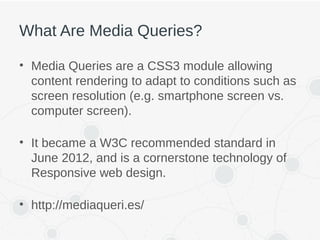What Are Media Queries?
• Media Queries are a CSS3 module allowing
content rendering to adapt to conditions such as
screen resolution (e.g. smartphone screen vs.
computer screen).
• It became a W3C recommended standard in
June 2012, and is a cornerstone technology of
Responsive web design.
• http://mediaqueri.es/
 