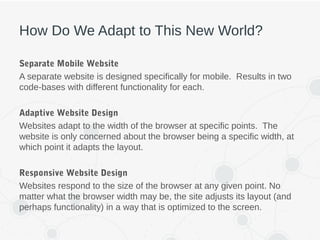 How Do We Adapt to This New World?
Separate Mobile Website
A separate website is designed specifically for mobile. Results in two
code-bases with different functionality for each.
Adaptive Website Design
Websites adapt to the width of the browser at specific points. The
website is only concerned about the browser being a specific width, at
which point it adapts the layout.
Responsive Website Design
Websites respond to the size of the browser at any given point. No
matter what the browser width may be, the site adjusts its layout (and
perhaps functionality) in a way that is optimized to the screen.
 