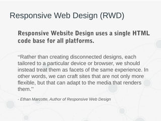 Responsive Web Design (RWD)
Responsive Website Design uses a single HTML
code base for all platforms.
“Rather than creating disconnected designs, each
tailored to a particular device or browser, we should
instead treat them as facets of the same experience. In
other words, we can craft sites that are not only more
flexible, but that can adapt to the media that renders
them.”
- Ethan Marcotte, Author of Responsive Web Design
 