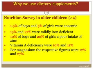 Nutrition Survey in older children (>4)
 1.5% of boys and 5% of girls were anaemic
 13% and 27% were mildly iron deficient
 10% of boys and 20% of girls a poor intake of
zinc
 Vitamin A deficiency were 10% and 11%
 For magnesium the respective figures were 12%
and 27%
Why we use dietary supplements?
10/30/2016
10
 