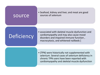 • Seafood, kidney and liver, and meat are good
sources of seleniumsource
• associated with skeletal muscle dysfunction and
cardiomyopathy and may also cause mood
disorders and impaired immune function ,
macrocytosis, and whitened nailbeds [
Deficiency
• (TPN) were historically not supplemented with
selenium. Several cases of selenium deficiency in
chronic TPN users have been reported with
cardiomyopathy and skeletal muscle dysfunction
 