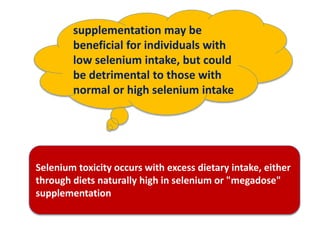 supplementation may be
beneficial for individuals with
low selenium intake, but could
be detrimental to those with
normal or high selenium intake
Selenium toxicity occurs with excess dietary intake, either
through diets naturally high in selenium or "megadose"
supplementation
 