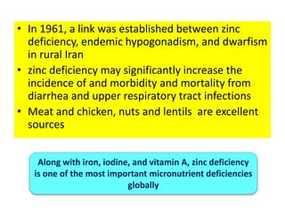 • In 1961, a link was established between zinc
deficiency, endemic hypogonadism, and dwarfism
in rural Iran
• zinc deficiency may significantly increase the
incidence of and morbidity and mortality from
diarrhea and upper respiratory tract infections
• Meat and chicken, nuts and lentils are excellent
sources
Along with iron, iodine, and vitamin A, zinc deficiency
is one of the most important micronutrient deficiencies
globally
 