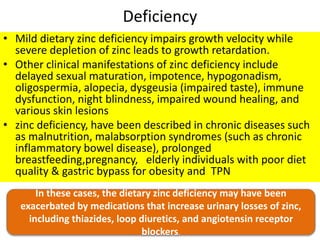 Deficiency
• Mild dietary zinc deficiency impairs growth velocity while
severe depletion of zinc leads to growth retardation.
• Other clinical manifestations of zinc deficiency include
delayed sexual maturation, impotence, hypogonadism,
oligospermia, alopecia, dysgeusia (impaired taste), immune
dysfunction, night blindness, impaired wound healing, and
various skin lesions
• zinc deficiency, have been described in chronic diseases such
as malnutrition, malabsorption syndromes (such as chronic
inflammatory bowel disease), prolonged
breastfeeding,pregnancy, elderly individuals with poor diet
quality & gastric bypass for obesity and TPN
In these cases, the dietary zinc deficiency may have been
exacerbated by medications that increase urinary losses of zinc,
including thiazides, loop diuretics, and angiotensin receptor
blockers.
 