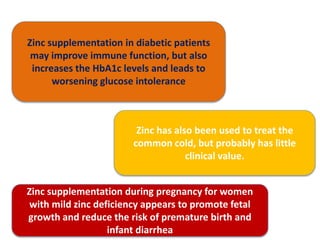 Zinc supplementation in diabetic patients
may improve immune function, but also
increases the HbA1c levels and leads to
worsening glucose intolerance
Zinc has also been used to treat the
common cold, but probably has little
clinical value.
Zinc supplementation during pregnancy for women
with mild zinc deficiency appears to promote fetal
growth and reduce the risk of premature birth and
infant diarrhea
 