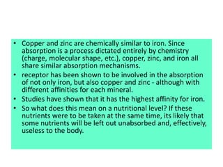 • Copper and zinc are chemically similar to iron. Since
absorption is a process dictated entirely by chemistry
(charge, molecular shape, etc.), copper, zinc, and iron all
share similar absorption mechanisms.
• receptor has been shown to be involved in the absorption
of not only iron, but also copper and zinc - although with
different affinities for each mineral.
• Studies have shown that it has the highest affinity for iron.
• So what does this mean on a nutritional level? If these
nutrients were to be taken at the same time, its likely that
some nutrients will be left out unabsorbed and, effectively,
useless to the body.
 