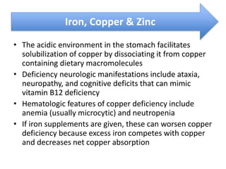 • The acidic environment in the stomach facilitates
solubilization of copper by dissociating it from copper
containing dietary macromolecules
• Deficiency neurologic manifestations include ataxia,
neuropathy, and cognitive deficits that can mimic
vitamin B12 deficiency
• Hematologic features of copper deficiency include
anemia (usually microcytic) and neutropenia
• If iron supplements are given, these can worsen copper
deficiency because excess iron competes with copper
and decreases net copper absorption
Iron, Copper & Zinc
 