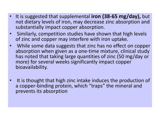 • It is suggested that supplemental iron (38-65 mg/day), but
not dietary levels of iron, may decrease zinc absorption and
substantially impact copper absorption.
• Similarly, competition studies have shown that high levels
of zinc and copper may interfere with iron uptake.
• While some data suggests that zinc has no effect on copper
absorption when given as a one-time mixture, clinical study
has noted that taking large quantities of zinc (50 mg/day or
more) for several weeks significantly impact copper
bioavailability.
• It is thought that high zinc intake induces the production of
a copper-binding protein, which “traps” the mineral and
prevents its absorption
 
