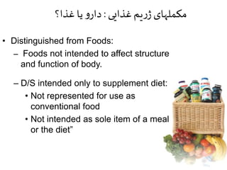 • Distinguished from Foods:
– Foods not intended to affect structure
and function of body.
– D/S intended only to supplement diet:
• Not represented for use as
conventional food
• Not intended as sole item of a meal
or the diet”
‫غذایی‬‫یم‬‫ر‬‫ژ‬‫مکملهای‬:‫غذا؟‬‫یا‬ ‫و‬‫دار‬
 