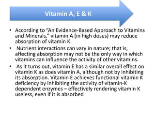 • According to “An Evidence-Based Approach to Vitamins
and Minerals,” vitamin A (in high doses) may reduce
absorption of vitamin K.
• Nutrient interactions can vary in nature; that is,
affecting absorption may not be the only way in which
vitamins can influence the activity of other vitamins.
• As it turns out, vitamin E has a similar overall effect on
vitamin K as does vitamin A, although not by inhibiting
its absorption. Vitamin E achieves functional vitamin K
deficiency by inhibiting the activity of vitamin-K
dependent enzymes – effectively rendering vitamin K
useless, even if it is absorbed
Vitamin A, E & K
 