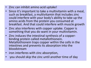 • Zinc can inhibit amino acid uptake!
• Since it’s important to take a multivitamin with a meal,
such as breakfast, a multivitamin that includes zinc
could interfere with your body’s ability to take up the
amino acids from the protein you consumed at
breakfast. And that could interfere with muscle growth
• Zinc also interferes with copper uptake. Copper is
something that you do want in your multivitamin.
• Zinc induces the intestinal synthesis of a copper-
binding protein called metallothionein.
Metallothionein traps copper within the cells in the
intestines and prevents its absorption into the
bloodstream
• iron interferes with zinc absorption,
• you should skip the zinc until another time of day
 