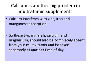 Calcium is another big problem in
multivitamin supplements
• Calcium interferes with zinc, iron and
manganese absorption
• So these two minerals, calcium and
magnesium, should also be completely absent
from your multivitamin and be taken
separately at another time of day.
 