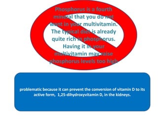Phosphorus is a fourth
mineral that you do not
want in your multivitamin.
The typical diet is already
quite rich in phosphorus.
Having it in your
multivitamin may raise
phosphorus levels too high
problematic because it can prevent the conversion of vitamin D to its
active form, 1,25-dihydroxyvitamin D, in the kidneys.
 