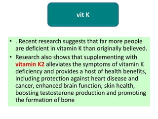 • . Recent research suggests that far more people
are deficient in vitamin K than originally believed.
• Research also shows that supplementing with
vitamin K2 alleviates the symptoms of vitamin K
deficiency and provides a host of health benefits,
including protection against heart disease and
cancer, enhanced brain function, skin health,
boosting testosterone production and promoting
the formation of bone
vit K
 