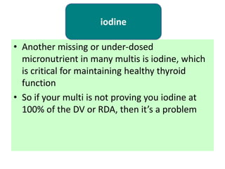 • Another missing or under-dosed
micronutrient in many multis is iodine, which
is critical for maintaining healthy thyroid
function
• So if your multi is not proving you iodine at
100% of the DV or RDA, then it’s a problem
iodine
 
