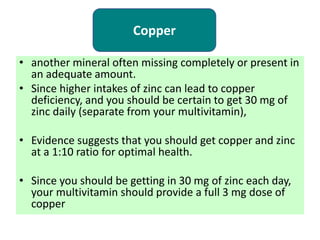 • another mineral often missing completely or present in
an adequate amount.
• Since higher intakes of zinc can lead to copper
deficiency, and you should be certain to get 30 mg of
zinc daily (separate from your multivitamin),
• Evidence suggests that you should get copper and zinc
at a 1:10 ratio for optimal health.
• Since you should be getting in 30 mg of zinc each day,
your multivitamin should provide a full 3 mg dose of
copper
Copper
 