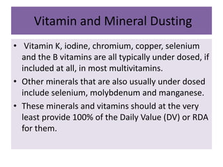 Vitamin and Mineral Dusting
• Vitamin K, iodine, chromium, copper, selenium
and the B vitamins are all typically under dosed, if
included at all, in most multivitamins.
• Other minerals that are also usually under dosed
include selenium, molybdenum and manganese.
• These minerals and vitamins should at the very
least provide 100% of the Daily Value (DV) or RDA
for them.
 
