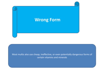 Wrong Form
Most multis also use cheap, ineffective, or even potentially dangerous forms of
certain vitamins and minerals
 