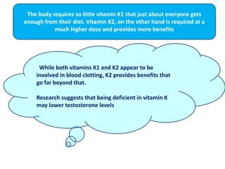 . While both vitamins K1 and K2 appear to be
involved in blood clotting, K2 provides benefits that
go far beyond that.
Research suggests that being deficient in vitamin K
may lower testosterone levels
The body requires so little vitamin K1 that just about everyone gets
enough from their diet. Vitamin K2, on the other hand is required at a
much higher dose and provides more benefits
 